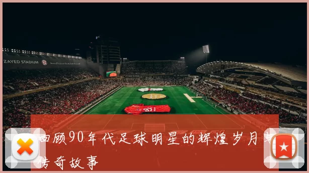 回顾90年代足球明星的辉煌岁月与传奇故事
