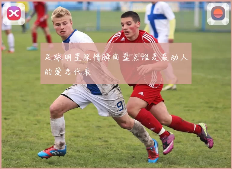 足球明星深情瞬间盘点谁是最动人的爱恋代表