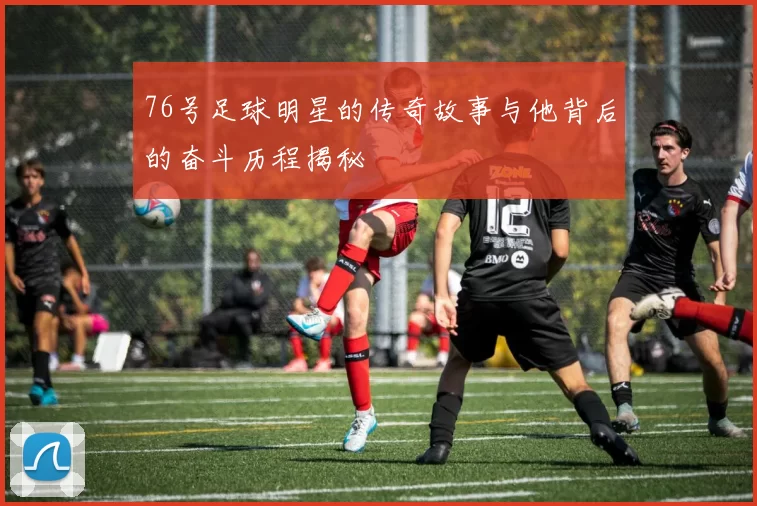 76号足球明星的传奇故事与他背后的奋斗历程揭秘