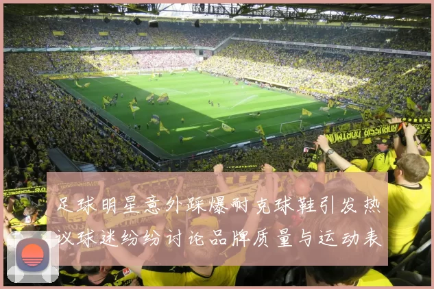足球明星意外踩爆耐克球鞋引发热议球迷纷纷讨论品牌质量与运动表现