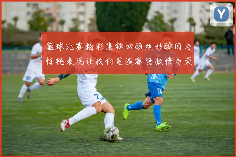 篮球比赛精彩集锦回顾绝妙瞬间与惊艳表现让我们重温赛场激情与荣耀