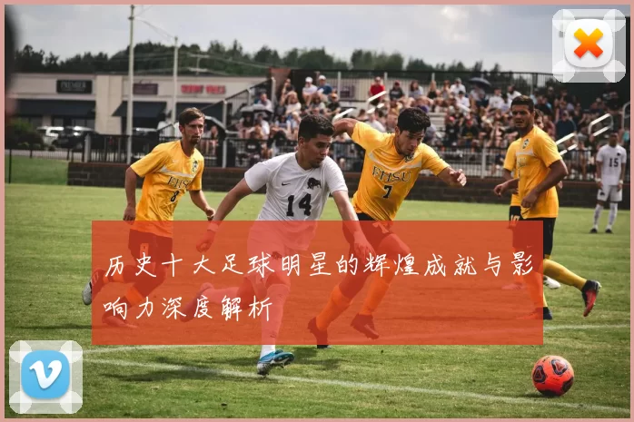 历史十大足球明星的辉煌成就与影响力深度解析