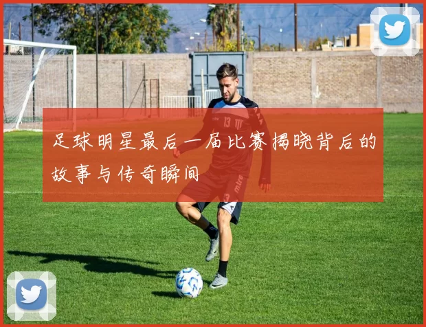 足球明星最后一届比赛揭晓背后的故事与传奇瞬间