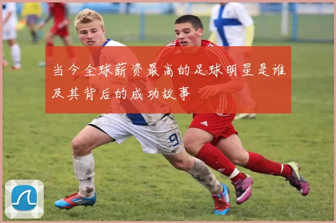 当今全球薪资最高的足球明星是谁及其背后的成功故事