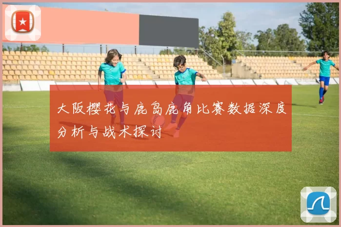 大阪樱花与鹿岛鹿角比赛数据深度分析与战术探讨