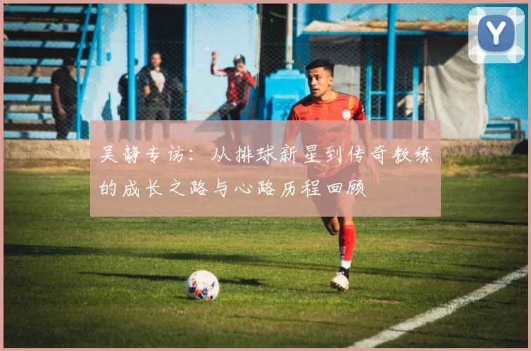 吴静专访：从排球新星到传奇教练的成长之路与心路历程回顾