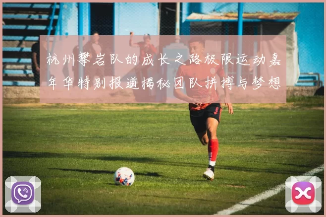 杭州攀岩队的成长之路极限运动嘉年华特别报道揭秘团队拼搏与梦想的故事