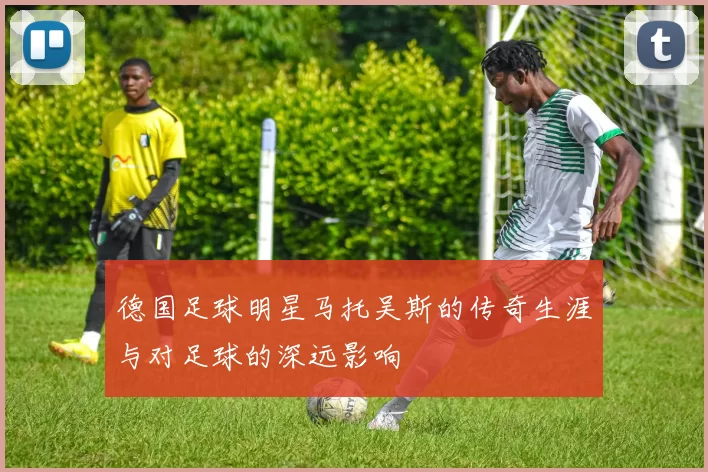 德国足球明星马托吴斯的传奇生涯与对足球的深远影响