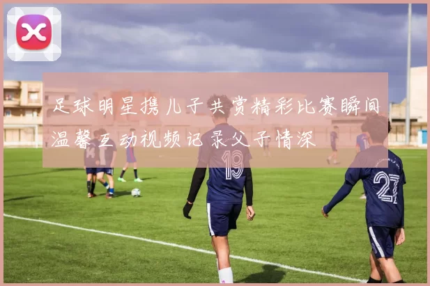 足球明星携儿子共赏精彩比赛瞬间温馨互动视频记录父子情深