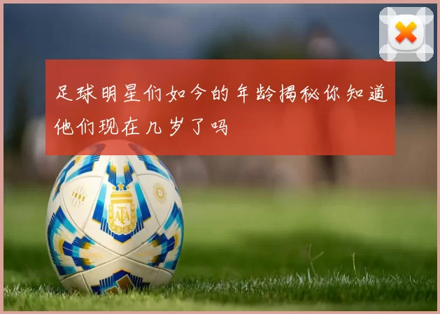 足球明星们如今的年龄揭秘你知道他们现在几岁了吗