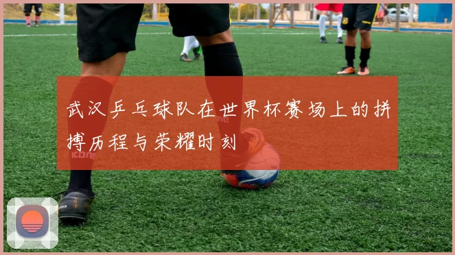 武汉乒乓球队在世界杯赛场上的拼搏历程与荣耀时刻