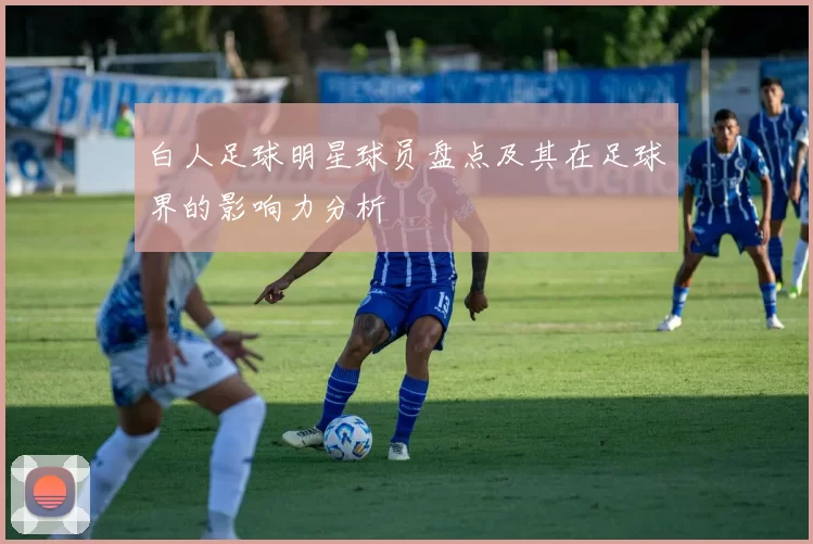 白人足球明星球员盘点及其在足球界的影响力分析