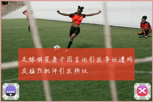 足球明星妻子因言论引发争议遭网友猛烈批评引发热议