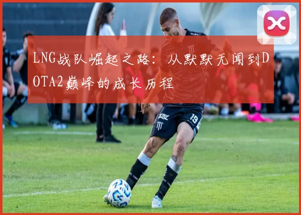 LNG战队崛起之路：从默默无闻到DOTA2巅峰的成长历程