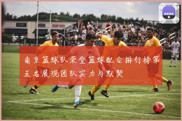 南京篮球队荣登篮球配合排行榜第五名展现团队实力与默契