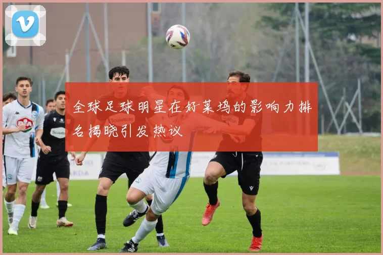 全球足球明星在好莱坞的影响力排名揭晓引发热议