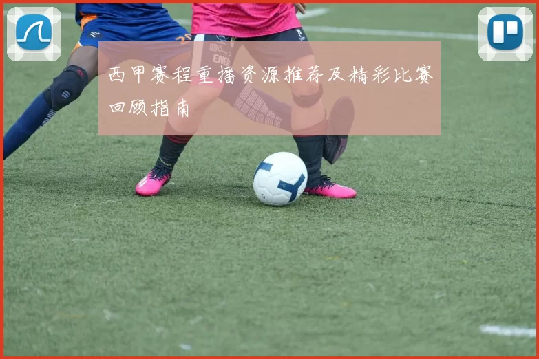 西甲赛程重播资源推荐及精彩比赛回顾指南