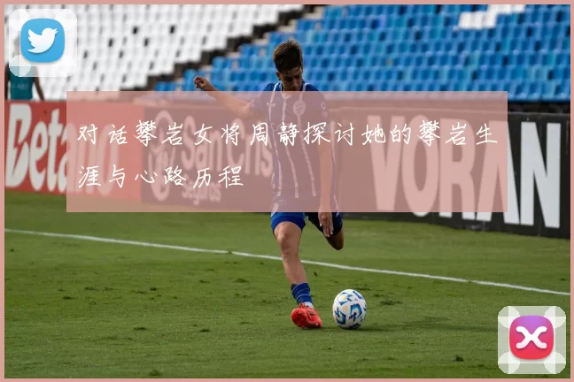 对话攀岩女将周静探讨她的攀岩生涯与心路历程