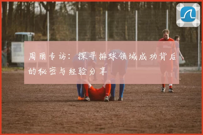 周丽专访：探寻排球领域成功背后的秘密与经验分享