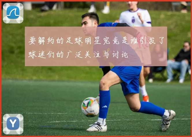 要解约的足球明星究竟是谁引发了球迷们的广泛关注与讨论