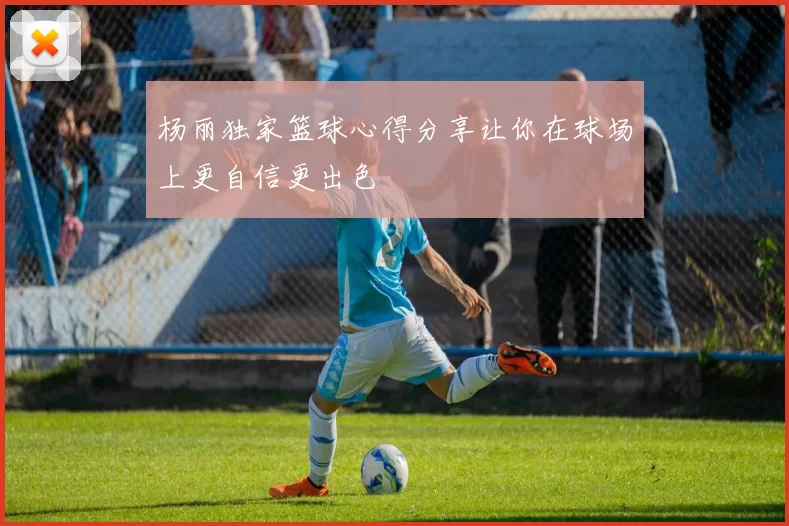 杨丽独家篮球心得分享让你在球场上更自信更出色