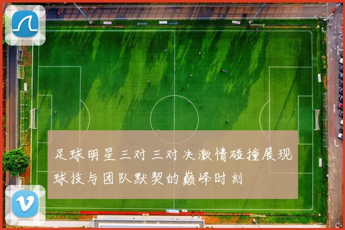足球明星三对三对决激情碰撞展现球技与团队默契的巅峰时刻
