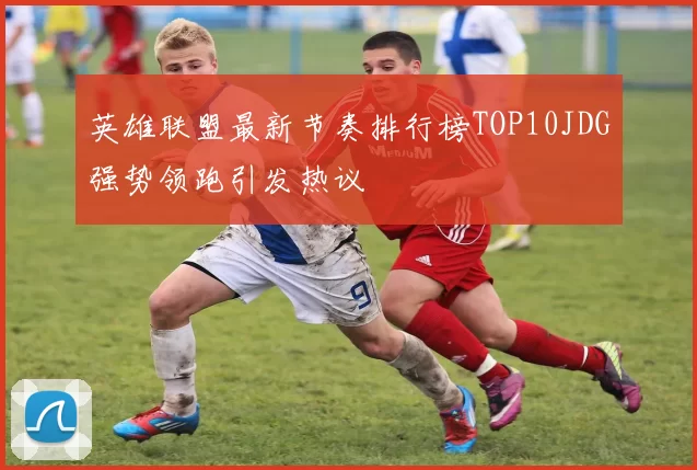 英雄联盟最新节奏排行榜TOP10JDG强势领跑引发热议