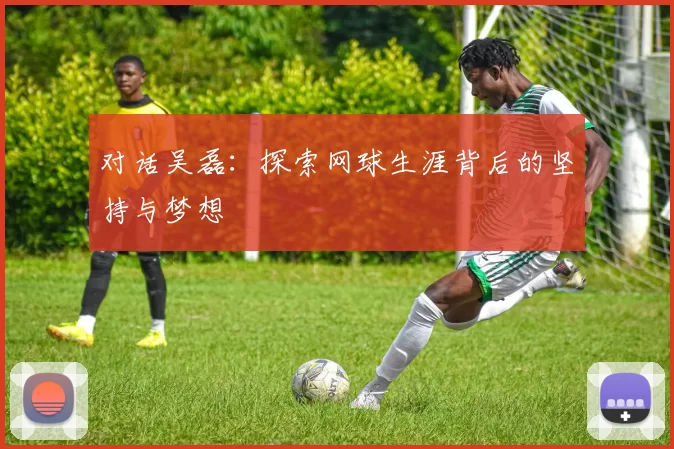 对话吴磊：探索网球生涯背后的坚持与梦想