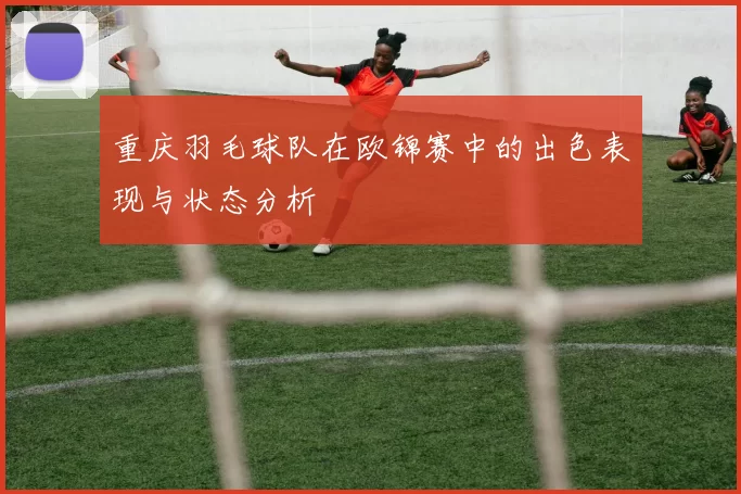 重庆羽毛球队在欧锦赛中的出色表现与状态分析