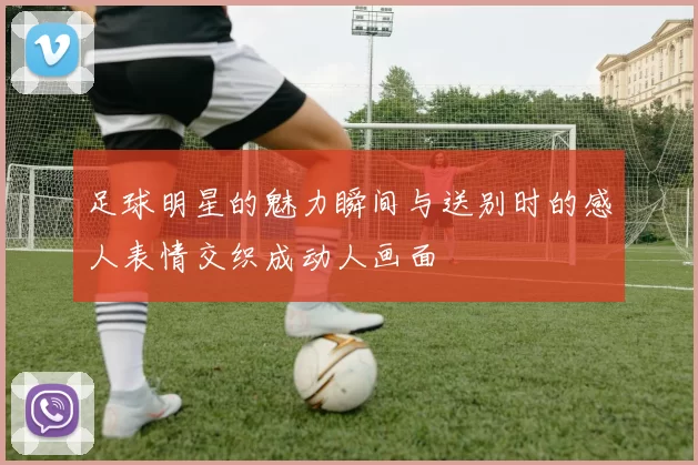 足球明星的魅力瞬间与送别时的感人表情交织成动人画面