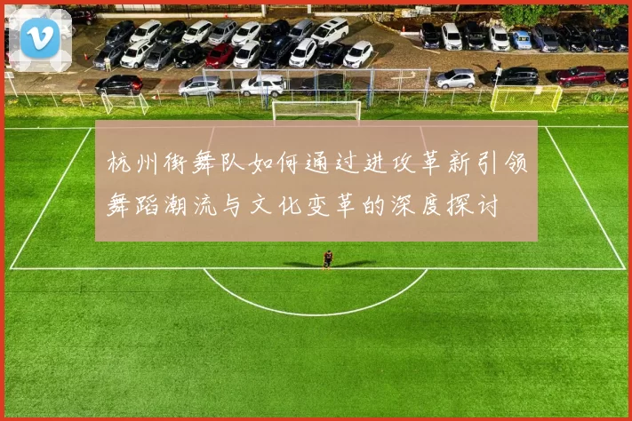 杭州街舞队如何通过进攻革新引领舞蹈潮流与文化变革的深度探讨
