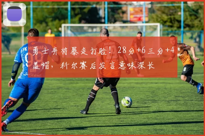 勇士弃将暴走打脸！28分+6三分+4盖帽，科尔赛后发言意味深长