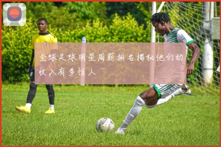 全球足球明星周薪排名揭秘他们的收入有多惊人