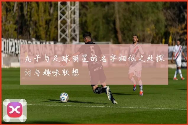 丸子与足球明星的名字相似之处探讨与趣味联想