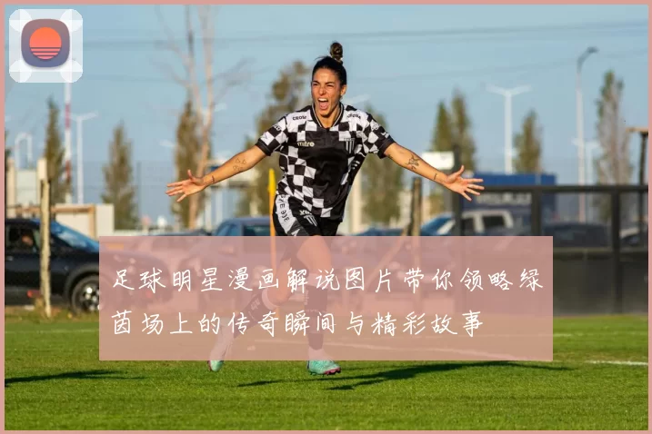 足球明星漫画解说图片带你领略绿茵场上的传奇瞬间与精彩故事