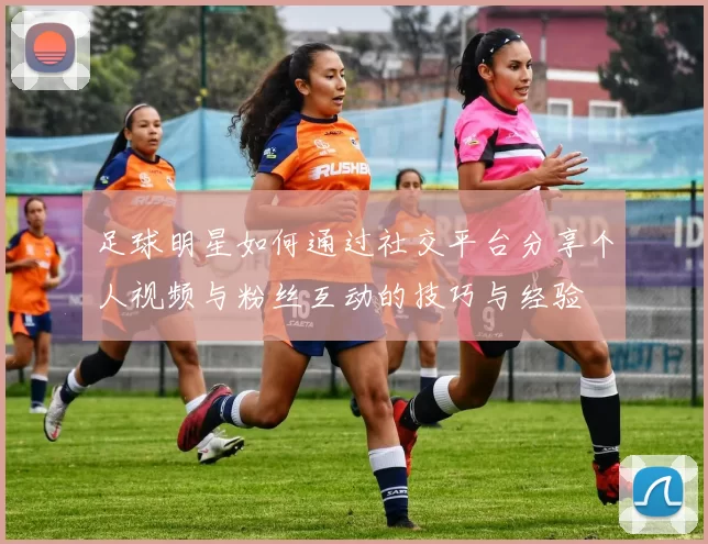 足球明星如何通过社交平台分享个人视频与粉丝互动的技巧与经验