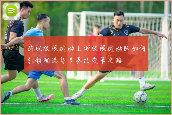 热议极限运动上海极限运动队如何引领潮流与节奏的变革之路