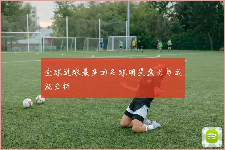 全球进球最多的足球明星盘点与成就分析