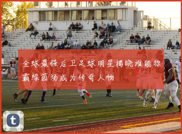 全球最强后卫足球明星揭晓谁能称霸绿茵场成为传奇人物