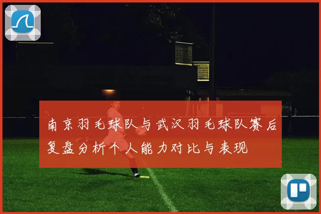 南京羽毛球队与武汉羽毛球队赛后复盘分析个人能力对比与表现