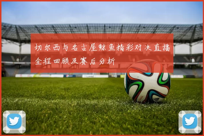 切尔西与名古屋鲸鱼精彩对决直播全程回顾及赛后分析