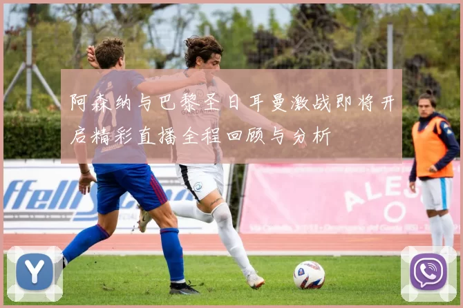 阿森纳与巴黎圣日耳曼激战即将开启精彩直播全程回顾与分析