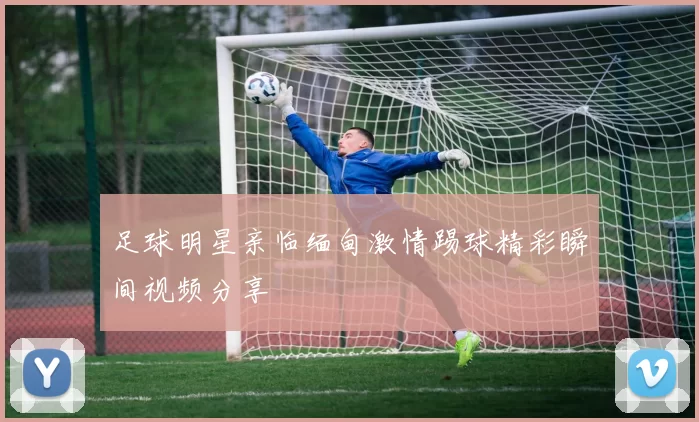 足球明星亲临缅甸激情踢球精彩瞬间视频分享