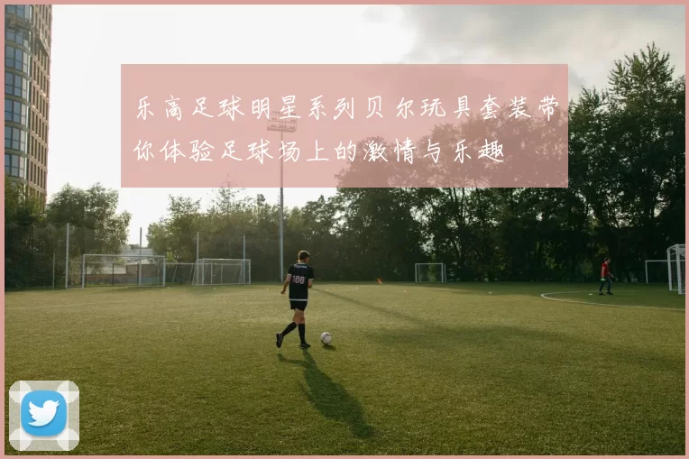 乐高足球明星系列贝尔玩具套装带你体验足球场上的激情与乐趣