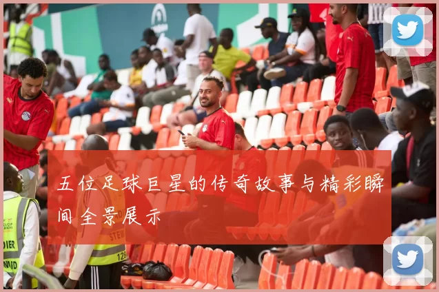 五位足球巨星的传奇故事与精彩瞬间全景展示