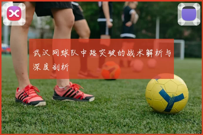 武汉网球队中路突破的战术解析与深度剖析