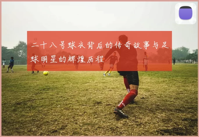 二十八号球衣背后的传奇故事与足球明星的辉煌历程