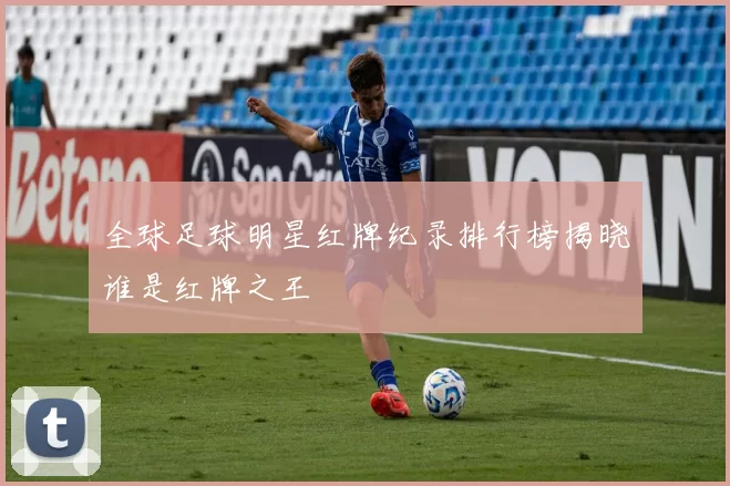 全球足球明星红牌纪录排行榜揭晓谁是红牌之王