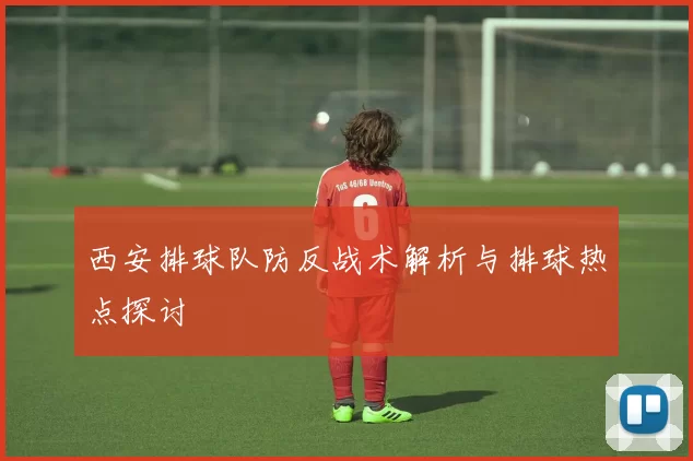 西安排球队防反战术解析与排球热点探讨