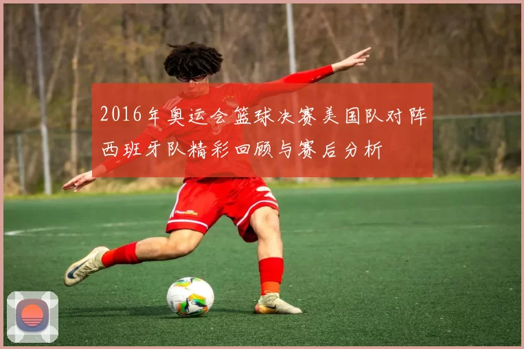 2016年奥运会篮球决赛美国队对阵西班牙队精彩回顾与赛后分析